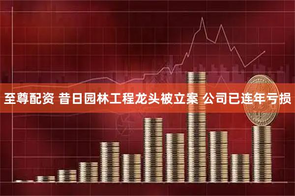 至尊配资 昔日园林工程龙头被立案 公司已连年亏损