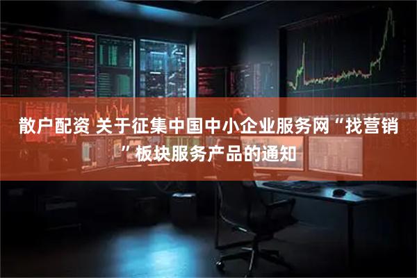 散户配资 关于征集中国中小企业服务网“找营销”板块服务产品的通知