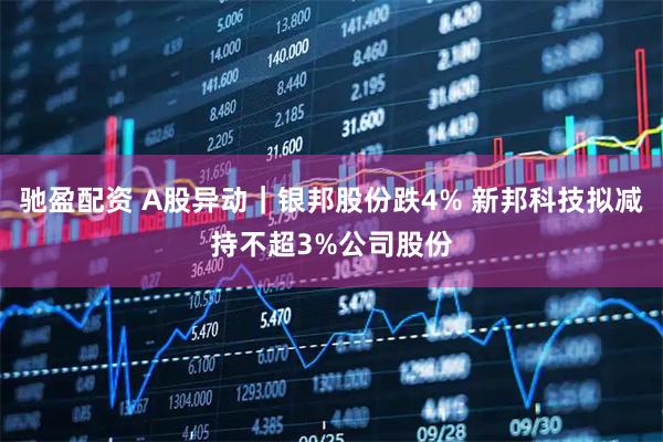驰盈配资 A股异动｜银邦股份跌4% 新邦科技拟减持不超3%公司股份
