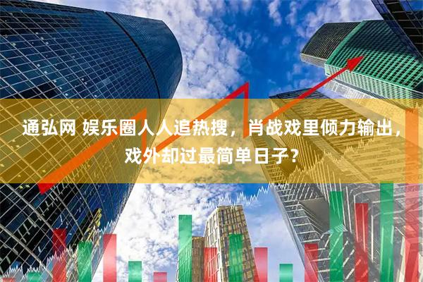 通弘网 娱乐圈人人追热搜，肖战戏里倾力输出，戏外却过最简单日子？