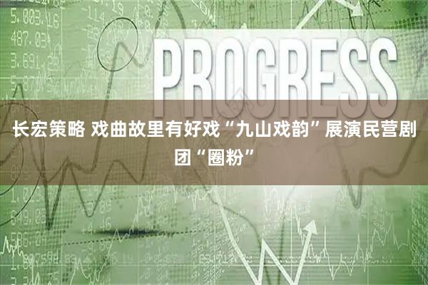 长宏策略 戏曲故里有好戏“九山戏韵”展演民营剧团“圈粉”