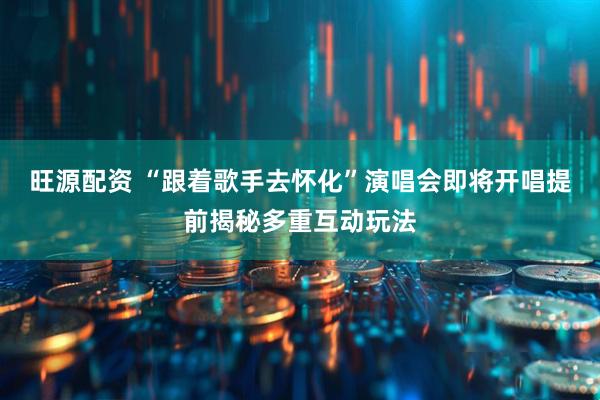 旺源配资 “跟着歌手去怀化”演唱会即将开唱提前揭秘多重互动玩法