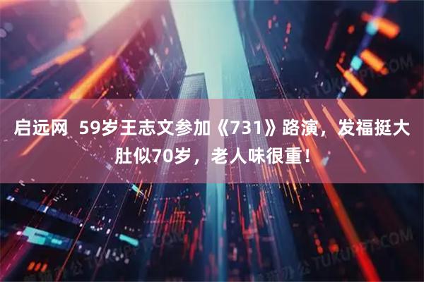 启远网  59岁王志文参加《731》路演，发福挺大肚似70岁，老人味很重！