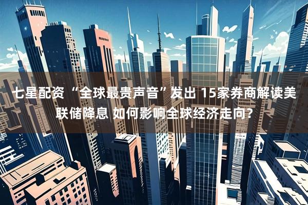 七星配资 “全球最贵声音”发出 15家券商解读美联储降息 如何影响全球经济走向？