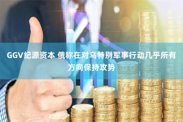 GGV纪源资本 俄称在对乌特别军事行动几乎所有方向保持攻势