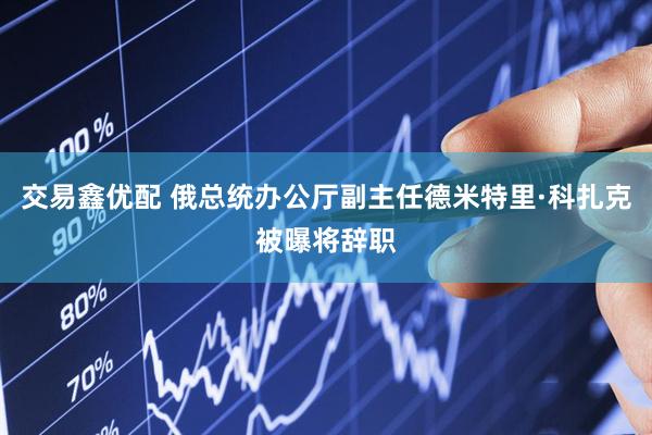 交易鑫优配 俄总统办公厅副主任德米特里·科扎克被曝将辞职