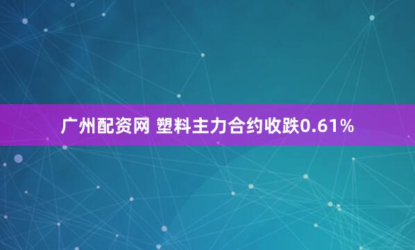 广州配资网 塑料主力合约收跌0.61%