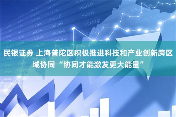民银证券 上海普陀区积极推进科技和产业创新跨区域协同 “协同才能激发更大能量”