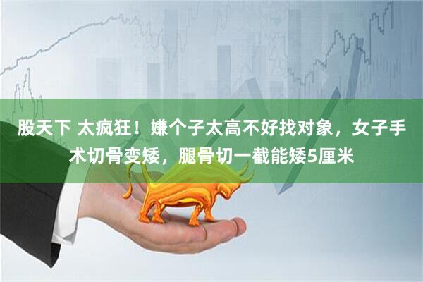 股天下 太疯狂！嫌个子太高不好找对象，女子手术切骨变矮，腿骨切一截能矮5厘米