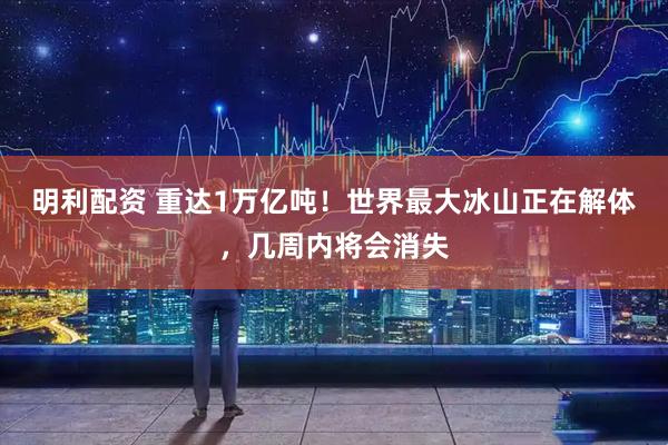 明利配资 重达1万亿吨！世界最大冰山正在解体，几周内将会消失