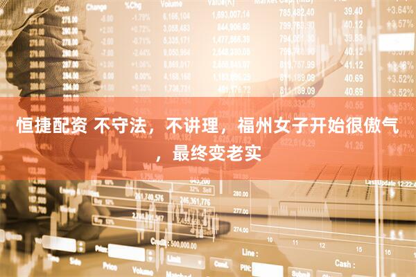 恒捷配资 不守法，不讲理，福州女子开始很傲气，最终变老实