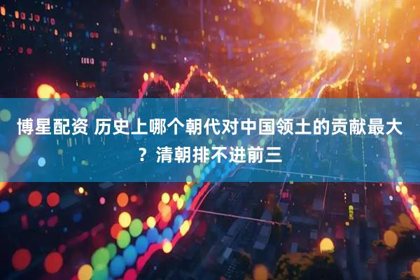 博星配资 历史上哪个朝代对中国领土的贡献最大？清朝排不进前三