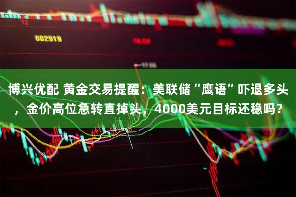 博兴优配 黄金交易提醒：美联储“鹰语”吓退多头，金价高位急转直掉头，4000美元目标还稳吗？
