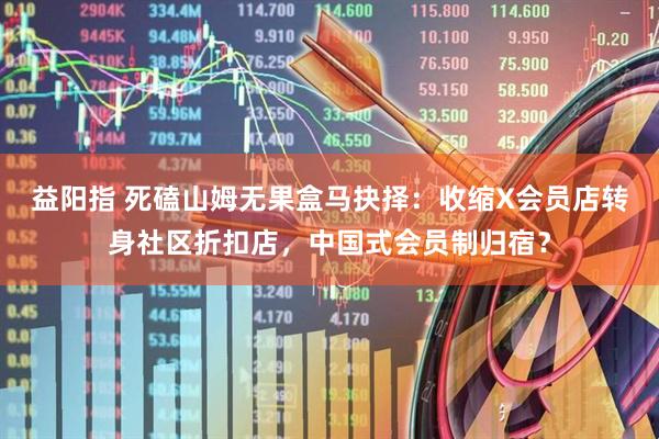 益阳指 死磕山姆无果盒马抉择：收缩X会员店转身社区折扣店，中国式会员制归宿？