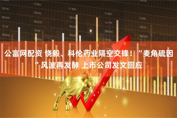 公富网配资 饶毅、科伦药业隔空交锋！“麦角硫因”风波再发酵 上市公司发文回应