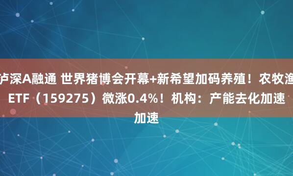 泸深A融通 世界猪博会开幕+新希望加码养殖！农牧渔ETF（159275）微涨0.4%！机构：产能去化加速
