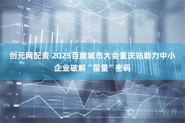 创元网配资 2025百度城市大会重庆站助力中小企业破解“留量”密码