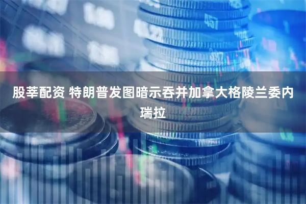 股莘配资 特朗普发图暗示吞并加拿大格陵兰委内瑞拉