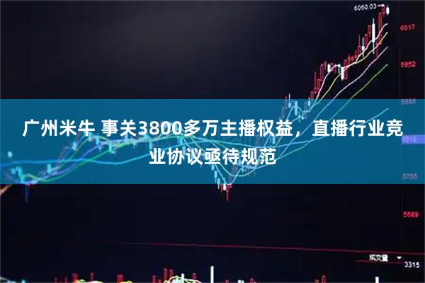 广州米牛 事关3800多万主播权益，直播行业竞业协议亟待规范