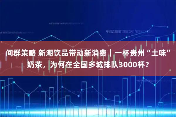 间群策略 新潮饮品带动新消费｜一杯贵州“土味”奶茶，为何在全国多城排队3000杯？
