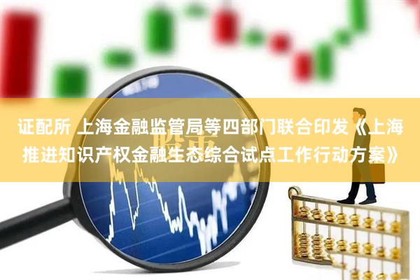 证配所 上海金融监管局等四部门联合印发《上海推进知识产权金融生态综合试点工作行动方案》
