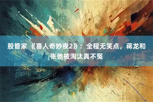 股管家 《喜人奇妙夜2》:全程无笑点,蒋龙和张弛被淘汰真不冤