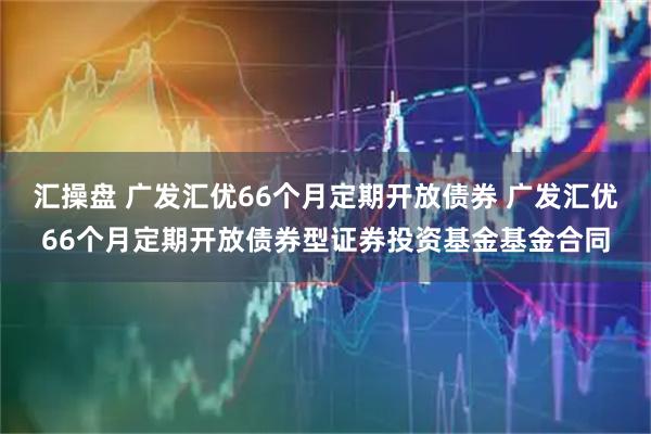 汇操盘 广发汇优66个月定期开放债券 广发汇优66个月定期开放债券型证券投资基金基金合同