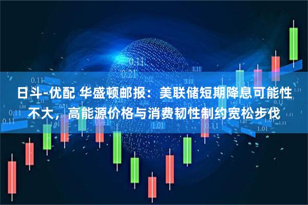 日斗-优配 华盛顿邮报：美联储短期降息可能性不大，高能源价格与消费韧性制约宽松步伐