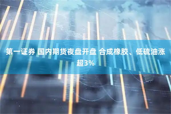 第一证券 国内期货夜盘开盘 合成橡胶、低硫油涨超3%