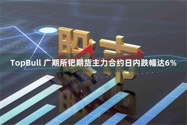 TopBull 广期所钯期货主力合约日内跌幅达6%