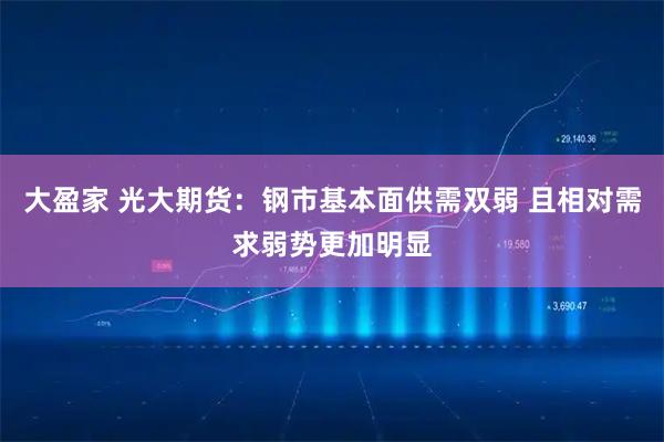大盈家 光大期货：钢市基本面供需双弱 且相对需求弱势更加明显