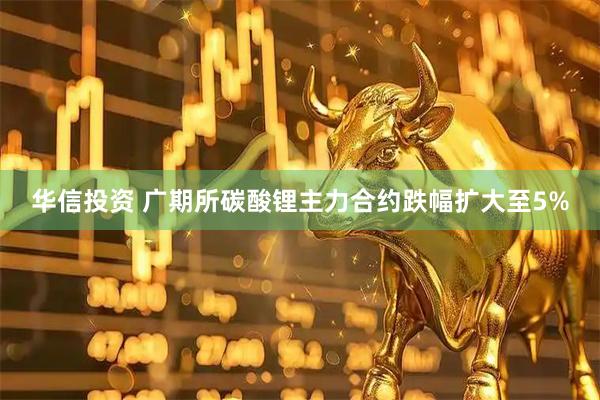华信投资 广期所碳酸锂主力合约跌幅扩大至5%