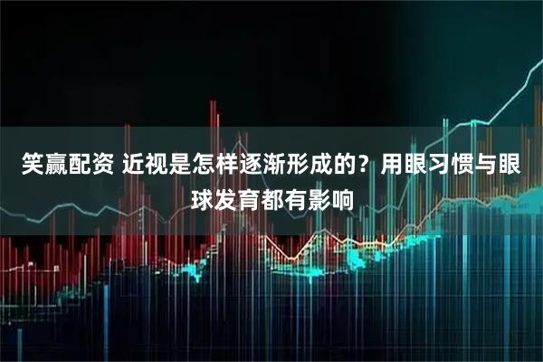 笑赢配资 近视是怎样逐渐形成的？用眼习惯与眼球发育都有影响